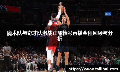 魔术队与奇才队激战正酣精彩直播全程回顾与分析